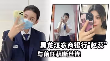 黑龍江農商銀行趙蕊與前任藕斷絲連現男友怒爆出軌視頻