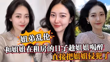 姐弟亂倫和姐姐在租房的日子趁姐姐喝醉_直接把姐姐侵犯了_沒忍住直接把姐姐內射了