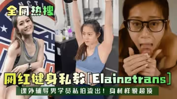全網熱搜網紅健身私教Elainetrans課外輔導男學員私拍流出身材樣貌超頂