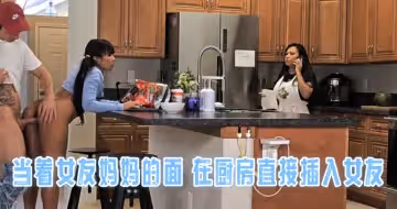 當著女友媽媽的面 在廚房直接插入女友