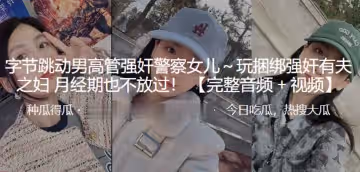 位元組跳動男高管強姦警察女兒玩捆綁強姦有夫之婦月經期也不放過
