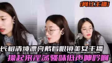網紅主播反差妹子長相清純漂亮戴著眼鏡美女主播操起來淫蕩騷味低聲呻吟啊我受不了身材也棒激情啪啪誘人