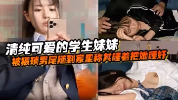 清純可愛的學生妹妹被猥瑣男尾隨到家裡稱其睡著把她睡奸了
