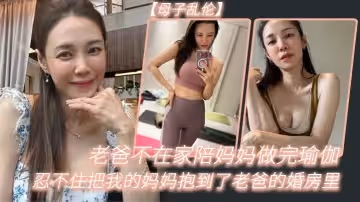 母子亂倫老爸不在家陪媽媽做完瑜伽忍不住把我的媽媽抱到了老爸的婚房裡