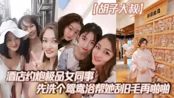 鬍子大叔酒店約炮極品女同事先洗個鴛鴦浴幫她刮B毛再啪啪