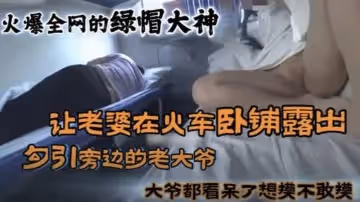 黑料火爆全網的國內綠帽大神_讓老婆在火車臥鋪勾引旁邊的大爺真牛逼