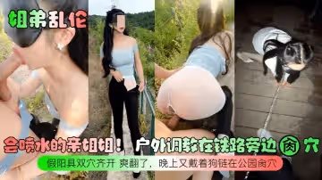 姐弟亂倫會噴水的親姐姐戶外調教在鐵路旁邊肏穴假陽具雙穴齊開爽翻了晚上又戴著狗鏈在公園肏穴