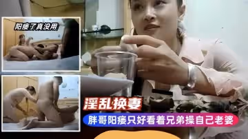 淫亂換妻胖哥陽痿只好看著兄弟操自己老婆
