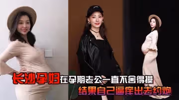 長沙孕婦在孕期老公一直不捨得操結果自己逼癢出去約炮