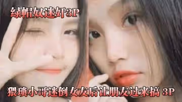 綠帽奴迷奸猥瑣小哥迷倒女友後讓朋友過來搞_3P被男朋友和他兄弟兩個人輪著操