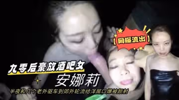 【網曝流出】九零後豪放酒吧女安娜莉半夜和幾個老外驅車到郊外輪流給洋屌口爆被顏射