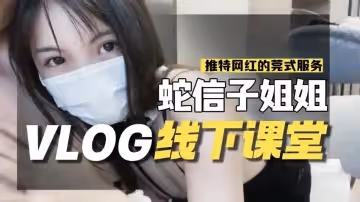 蛇信子VLOG線下課堂-網紅的另類莞式服務 蛇信子兔牙