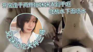 兄妹乱伦大神三哥和妹妹开房连干两炮把妹妹弄到干呕吐酸水下面喷水