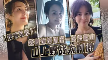 【嬸嬸亂倫】趁著嬸嬸休班一塊去爬山山上野戰太刺激，嬸嬸井噴式爆白漿，爽爆了