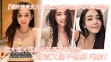 誘姦房東女兒強上女房東女兒兩天操她五次膽大包天在摩天輪高空中操她吃飯又忍不住操_內射