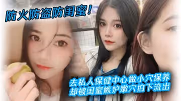 防火防盜防閨蜜去私人保健中心做小穴保養卻被閨蜜嫉妒嫩穴拍下流出