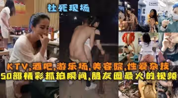 50部精彩抓拍瞬間朋友圈最火的視頻社死現場KTV酒吧遊樂場美容院性愛雜技