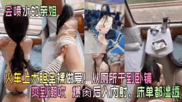 會噴水的親姐火車上大膽全裸做愛從廁所干到臥鋪爽到潮吹爆肏後入內射床單都濕透