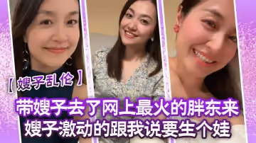 【嫂子亂倫】帶嫂子去了網上最火的胖東來嫂子激動的跟我說要生個娃，報答我飯後先用震乳器把嫂子玩到發情，最後在嫂子的騷逼里射精