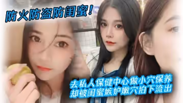 防火防盜防閨蜜！去私人保健中心做小穴保養，卻被閨蜜嫉妒嫩穴拍下流出