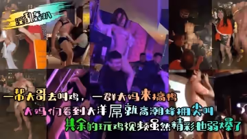【淫亂轟趴】一幫大哥去叫雞，一群大媽來搞鴨！大媽們看到大洋屌就高潮蜂擁尖叫！其餘的玩雞視頻雖然精彩也弱爆了