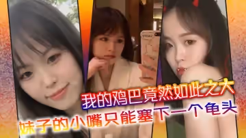 我的雞巴竟然如此之大，妹子的小嘴只能塞下一個龜頭