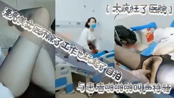 【太瘋狂了醫院】漂亮美女醫師除了工作也玩起了自拍性感開檔黑絲病房和處理室與患者啪啪啪叫聲特騷