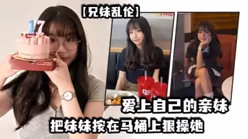 【兄妹亂倫】愛上自己的親妹，妹妹在洗澡我直闖衛生間，把妹妹按在馬桶上狠操她