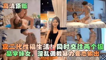 【高清原版】富二代性福生活！同時交往兩個極品學妹女，淫亂調教暴力變態輸出！-1711609550