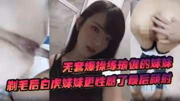 無套爆操練瑜伽的妹妹，剃毛後白虎妹妹更性感了最後顏射