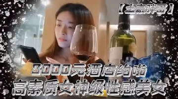 【土豪胖哥】3000元酒店約啪高素質女神級性感美女還到酒店看看男的長的怎麼樣不好還不願意干狂插干3次