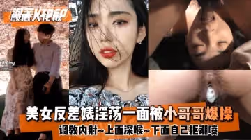 顏值天花板美女反差婊淫蕩一面被小哥哥爆操調教內射上面深喉下面自己摳潮噴