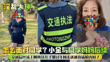 【淫亂大神】怎麼面對同學？小金與同學媽媽後續！交通局絲襪王阿姨從兒子那過年回來就被我插噴內射了