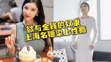 【名媛流出】性慾與金錢的奴隸，上海名媛染上性癮，窮人的女神，富二代的精盆
