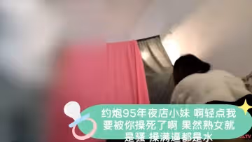 約炮95年夜店小妹 啊輕點我要被你操死了啊 果然熟女就是騷 操滿逼都是水