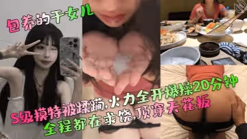 【包養的乾女兒】S級模特被蹂躪,火力全開爆操20分鐘,全程都在求饒,頂穿天花板！