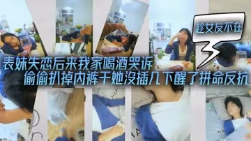 表妹失戀後來我家喝酒哭訴-趁女友不在她又喝醉偷偷扒掉內褲干她沒插幾下醒了拚命反抗
