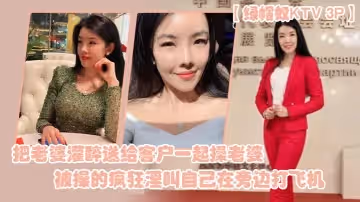 【绿帽奴KTV3P】把老婆灌醉送给客户一起操老婆被操的疯狂淫叫自己在旁边打飞机