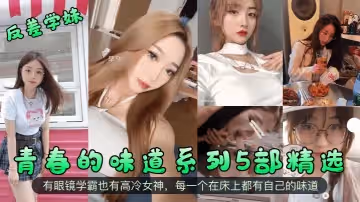【反差學妹】青春的味道系列5部精選！有眼鏡學霸也有高冷女神，每一個在床上都有自己的味道！