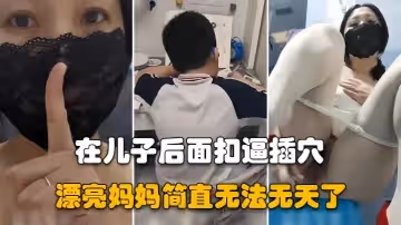 【漂亮媽媽】兒子在認真做作業，騷媽媽在他後面假雞吧插逼