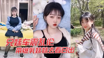 【兄妹車震亂倫】開車帶爆乳妹妹去看日出_妹妹為了答謝我就獻出肉體幫我口爆車震