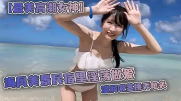 最美高潮女神Yua海風美景民宿里淫蕩做愛溫潤吸莖挑弄龜頭爆肏鮮嫩無毛白虎女上位M腿羞恥內射湧出