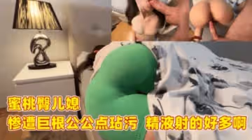 蜜桃臀兒媳 慘遭巨根公公玷污 精液射的好多啊
