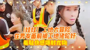 【娃娃】工地大冒險在男友面前被工地佬輪姦_羞恥快感爆射尤物