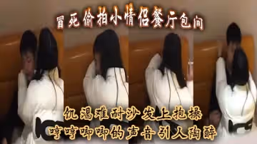 冒死偷拍小情侶餐廳包間，饑渴難耐沙發上抱操，哼哼唧唧的聲音引人陶醉