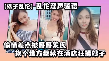 【嫂子亂倫】亂倫淫聲騷語_偷情差點被哥哥發現換個地方繼續在酒店狂操嫂子