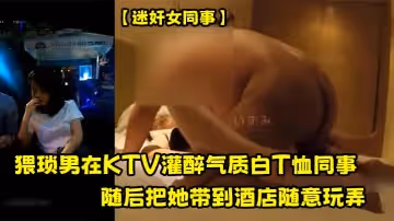 【迷奸女同事】猥琐男在KTV灌醉气质白T恤同事，随后把她带到酒店随意玩弄