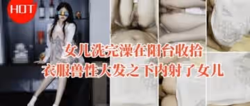 女兒洗完澡在陽台收拾衣服獸性大發之下內射了女兒