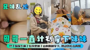 【兄妹乱伦】哥哥一直计划拿下妹妹，终于妹妹生病了在药里加了点料顺利拿下，激动到差点内射！