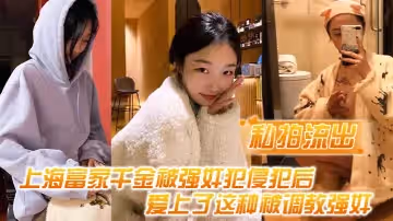【私拍流出】上海富家千金被強姦犯侵犯後，愛上了這種被調教強姦的感覺